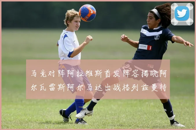 马竞对阵阿拉维斯首发阵容揭晓阿尔瓦雷斯阿尔马达出战格列兹曼待命