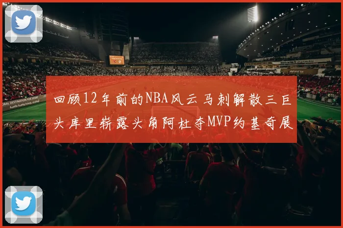 回顾12年前的NBA风云马刺解散三巨头库里崭露头角阿杜夺MVP约基奇展现天赋