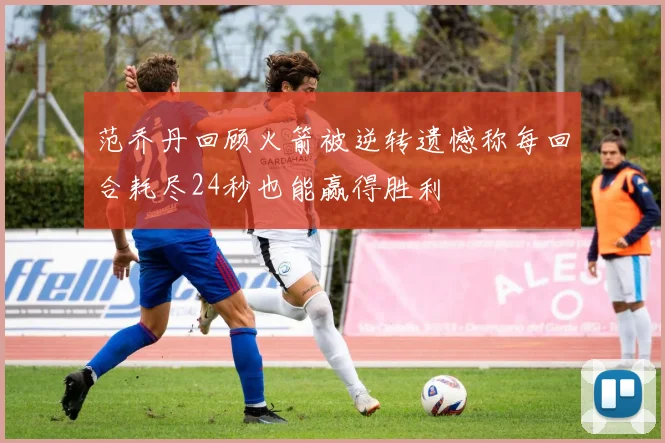 范乔丹回顾火箭被逆转遗憾称每回合耗尽24秒也能赢得胜利