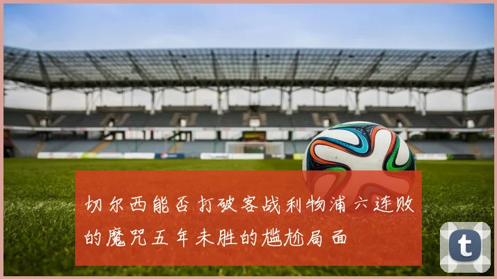 切尔西能否打破客战利物浦六连败的魔咒五年未胜的尴尬局面