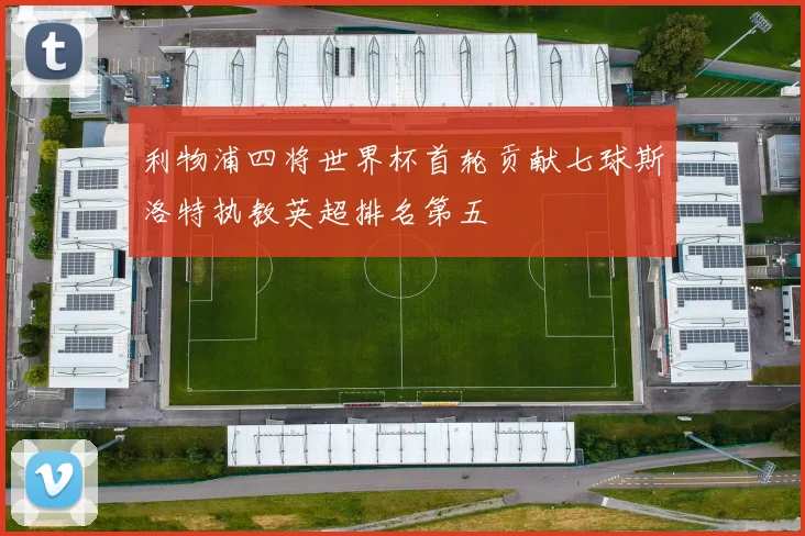 利物浦四将世界杯首轮贡献七球斯洛特执教英超排名第五