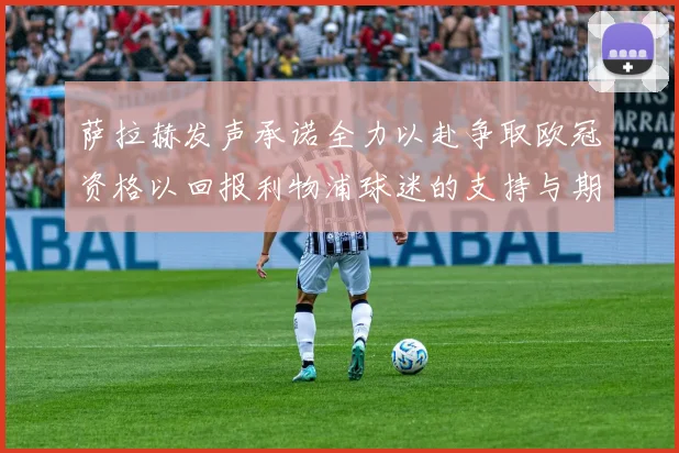 萨拉赫发声承诺全力以赴争取欧冠资格以回报利物浦球迷的支持与期待