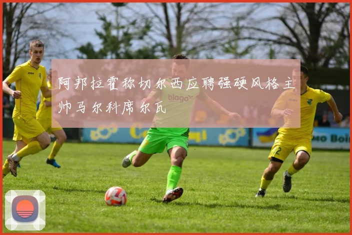 阿邦拉霍称切尔西应聘强硬风格主帅马尔科席尔瓦