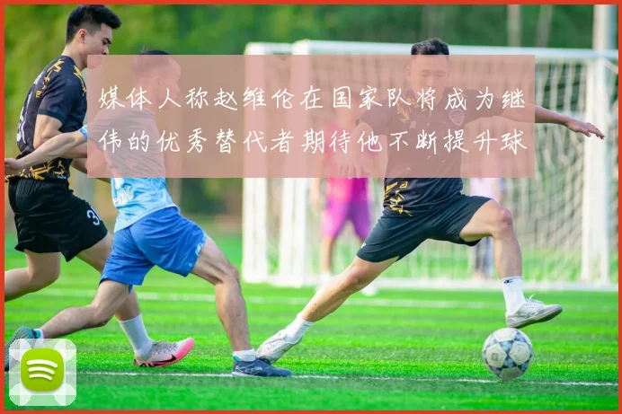 媒体人称赵维伦在国家队将成为继伟的优秀替代者期待他不断提升球技