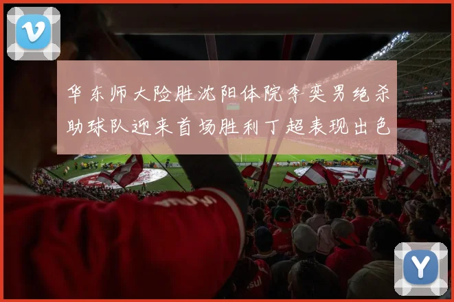 华东师大险胜沈阳体院李奕男绝杀助球队迎来首场胜利丁超表现出色贡献21分5断