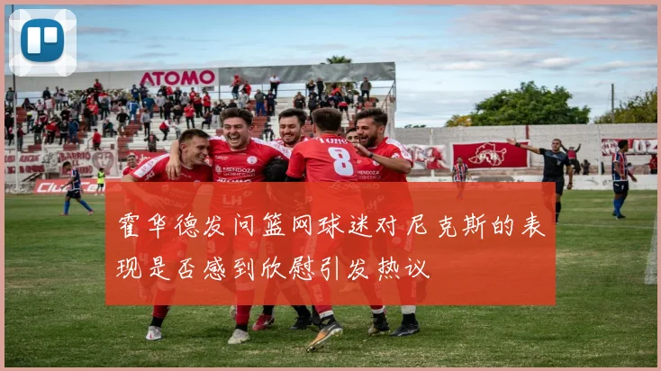 霍华德发问篮网球迷对尼克斯的表现是否感到欣慰引发热议