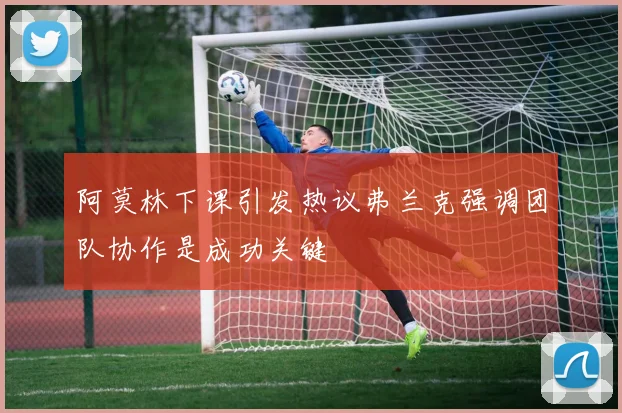 阿莫林下课引发热议弗兰克强调团队协作是成功关键