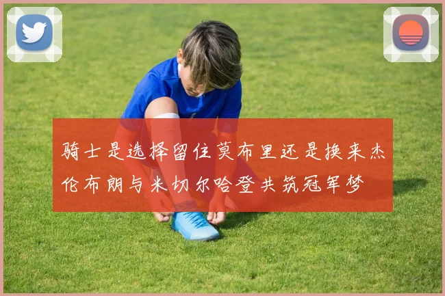 骑士是选择留住莫布里还是换来杰伦布朗与米切尔哈登共筑冠军梦