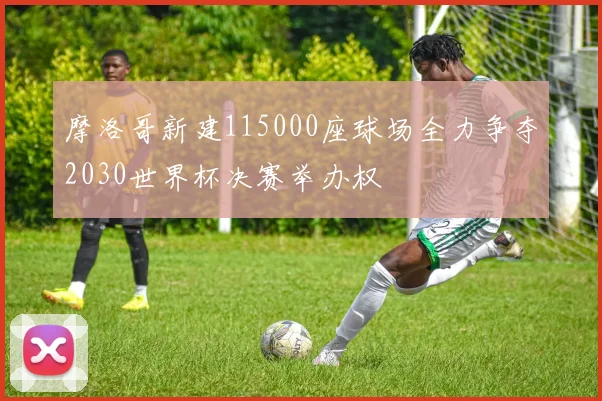 摩洛哥新建115000座球场全力争夺2030世界杯决赛举办权