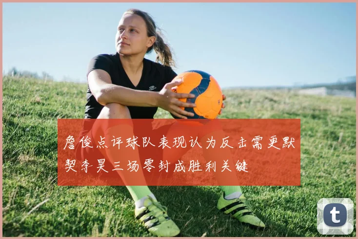 詹俊点评球队表现认为反击需更默契李昊三场零封成胜利关键
